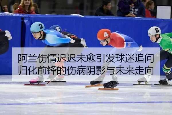 阿兰伤情迟迟未愈引发球迷追问 归化前锋的伤病阴影与未来走向